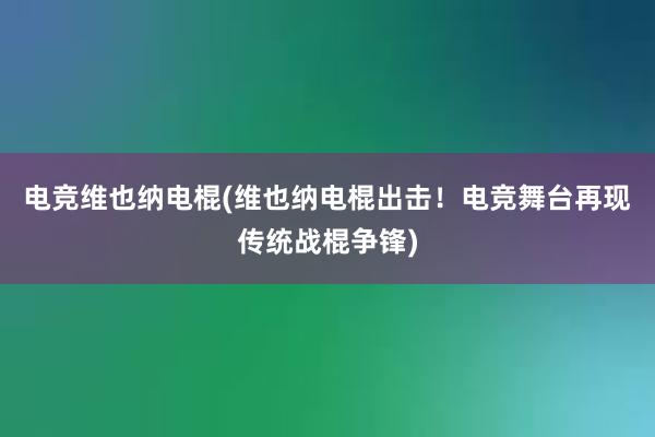 电竞维也纳电棍(维也纳电棍出击！电竞舞台再现传统战棍争锋)