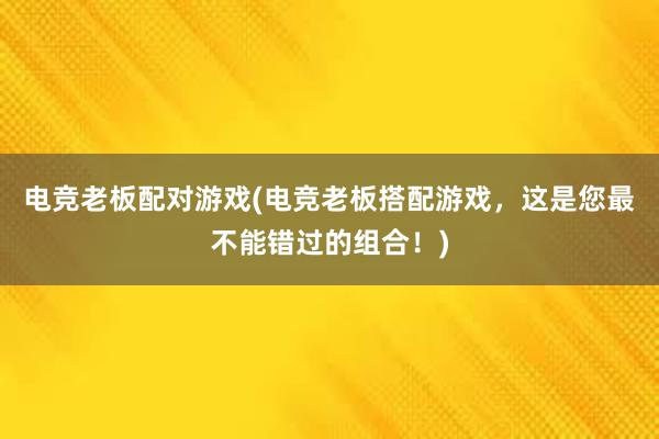 电竞老板配对游戏(电竞老板搭配游戏，这是您最不能错过的组合！)