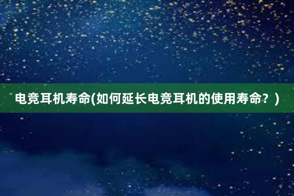 电竞耳机寿命(如何延长电竞耳机的使用寿命？)