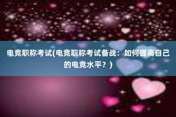 电竞职称考试(电竞职称考试备战：如何提高自己的电竞水平？)