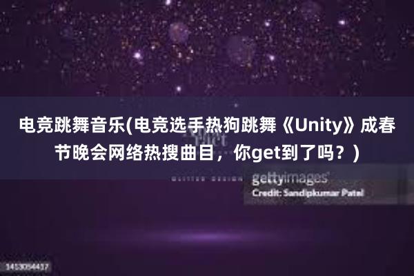 电竞跳舞音乐(电竞选手热狗跳舞《Unity》成春节晚会网络热搜曲目，你get到了吗？)