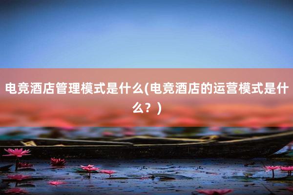 电竞酒店管理模式是什么(电竞酒店的运营模式是什么？)