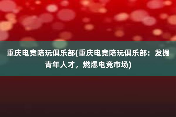 重庆电竞陪玩俱乐部(重庆电竞陪玩俱乐部：发掘青年人才，燃爆电竞市场)