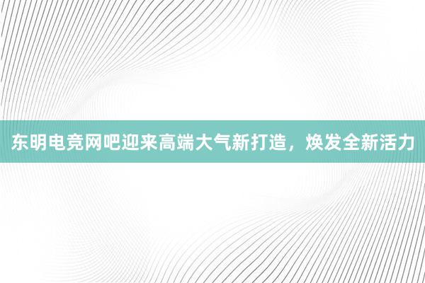 东明电竞网吧迎来高端大气新打造，焕发全新活力