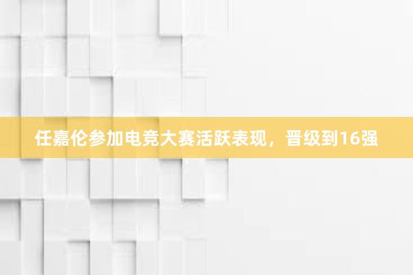 任嘉伦参加电竞大赛活跃表现，晋级到16强