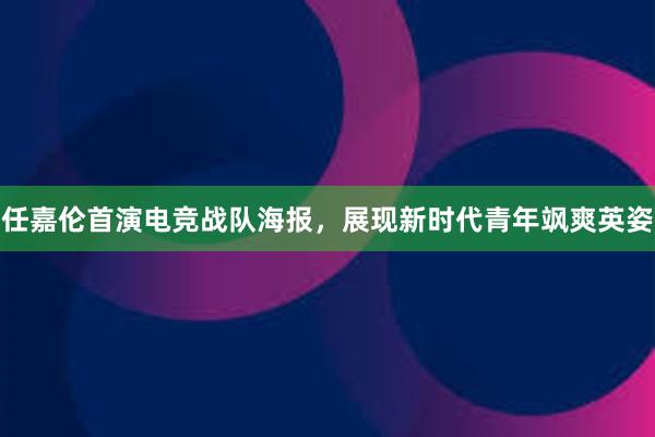 任嘉伦首演电竞战队海报，展现新时代青年飒爽英姿