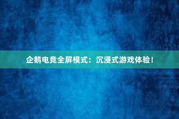 企鹅电竞全屏模式：沉浸式游戏体验！