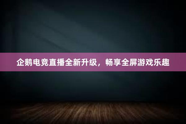 企鹅电竞直播全新升级，畅享全屏游戏乐趣