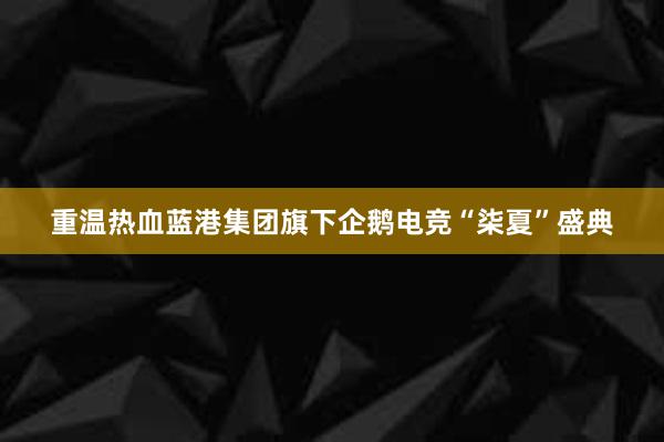 重温热血蓝港集团旗下企鹅电竞“柒夏”盛典