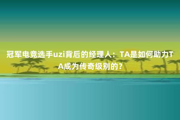 冠军电竞选手uzi背后的经理人：TA是如何助力TA成为传奇级别的？