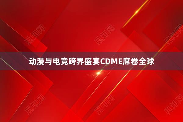 动漫与电竞跨界盛宴CDME席卷全球