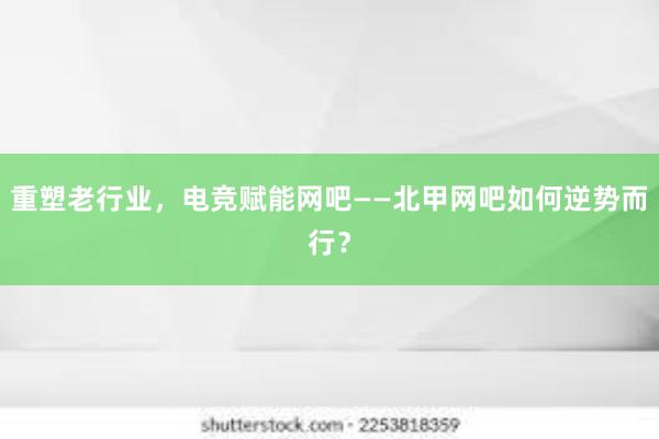 重塑老行业，电竞赋能网吧——北甲网吧如何逆势而行？