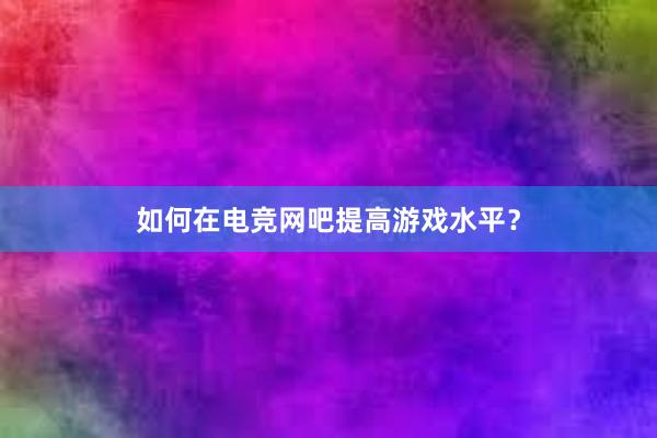 如何在电竞网吧提高游戏水平？