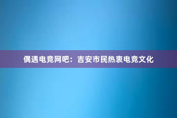 偶遇电竞网吧：吉安市民热衷电竞文化