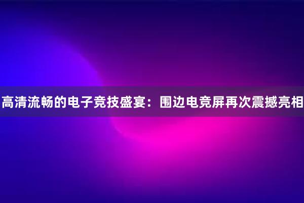 高清流畅的电子竞技盛宴：围边电竞屏再次震撼亮相