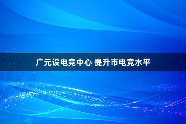 广元设电竞中心 提升市电竞水平