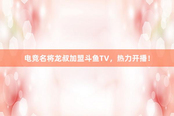 电竞名将龙叔加盟斗鱼TV，热力开播！