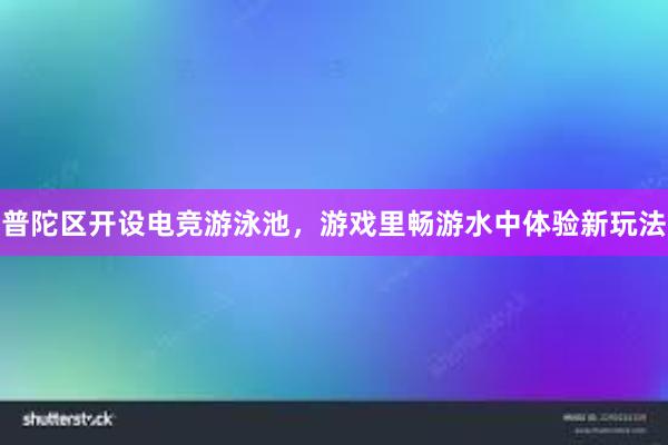 普陀区开设电竞游泳池，游戏里畅游水中体验新玩法