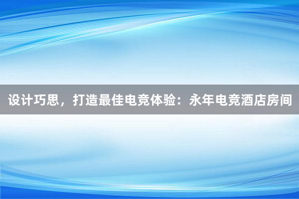 设计巧思，打造最佳电竞体验：永年电竞酒店房间