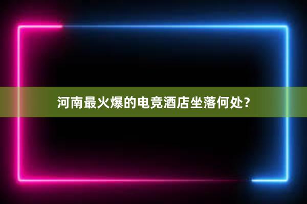 河南最火爆的电竞酒店坐落何处？