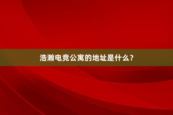 浩瀚电竞公寓的地址是什么？