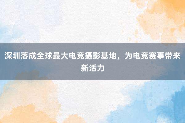 深圳落成全球最大电竞摄影基地，为电竞赛事带来新活力