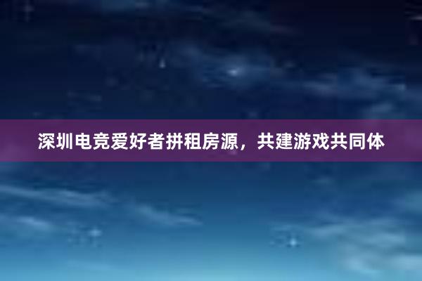 深圳电竞爱好者拼租房源，共建游戏共同体