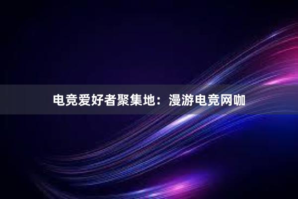 电竞爱好者聚集地：漫游电竞网咖