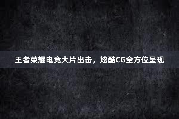 王者荣耀电竞大片出击，炫酷CG全方位呈现