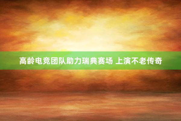 高龄电竞团队助力瑞典赛场 上演不老传奇