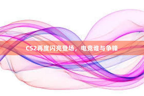 CS2再度闪亮登场，电竞谁与争锋