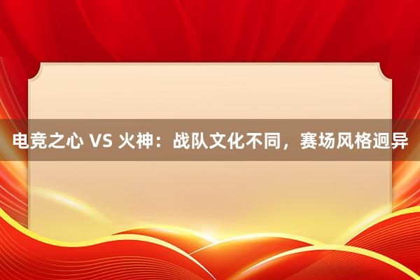 电竞之心 VS 火神：战队文化不同，赛场风格迥异