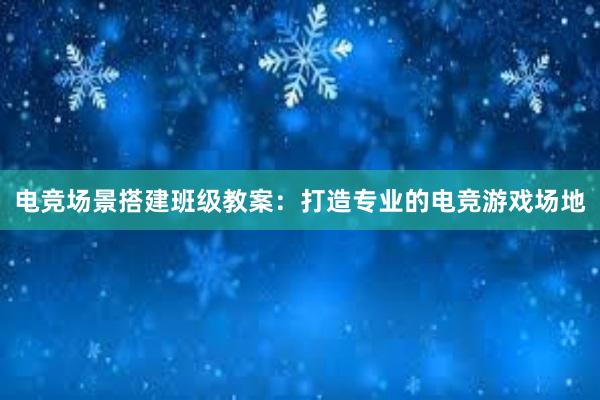 电竞场景搭建班级教案：打造专业的电竞游戏场地