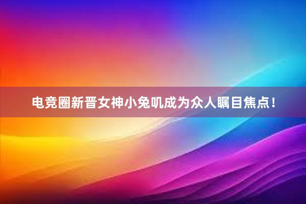 电竞圈新晋女神小兔叽成为众人瞩目焦点！