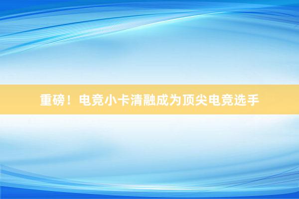 重磅！电竞小卡清融成为顶尖电竞选手