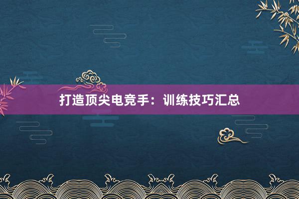 打造顶尖电竞手：训练技巧汇总