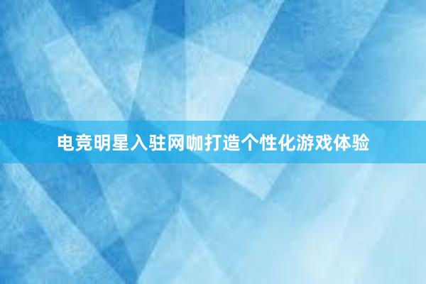 电竞明星入驻网咖打造个性化游戏体验