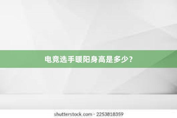 电竞选手暖阳身高是多少？