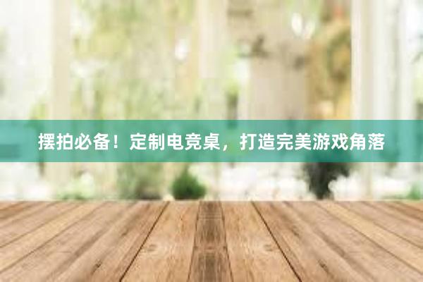 摆拍必备！定制电竞桌，打造完美游戏角落