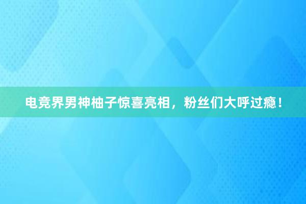 电竞界男神柚子惊喜亮相，粉丝们大呼过瘾！