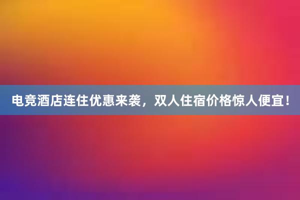 电竞酒店连住优惠来袭，双人住宿价格惊人便宜！