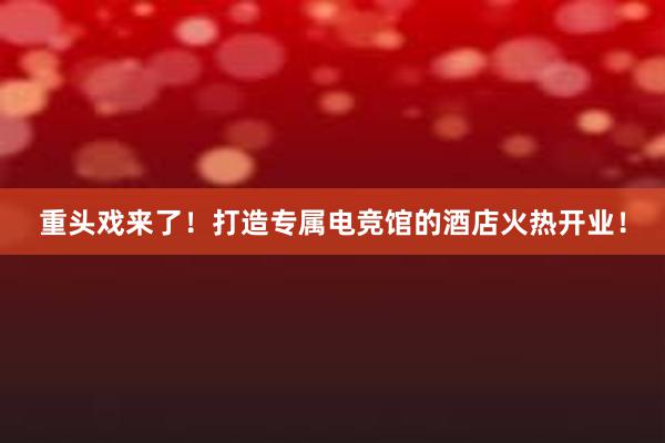 重头戏来了！打造专属电竞馆的酒店火热开业！