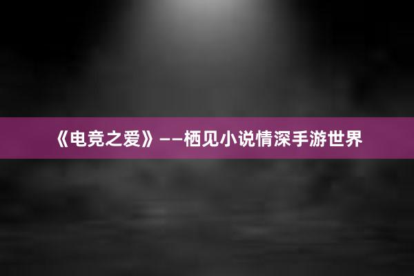 《电竞之爱》——栖见小说情深手游世界