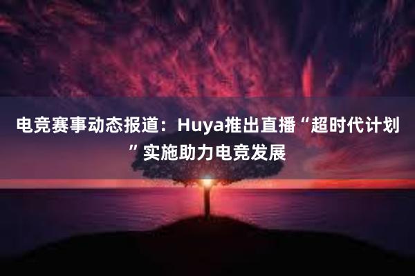 电竞赛事动态报道：Huya推出直播“超时代计划”实施助力电竞发展