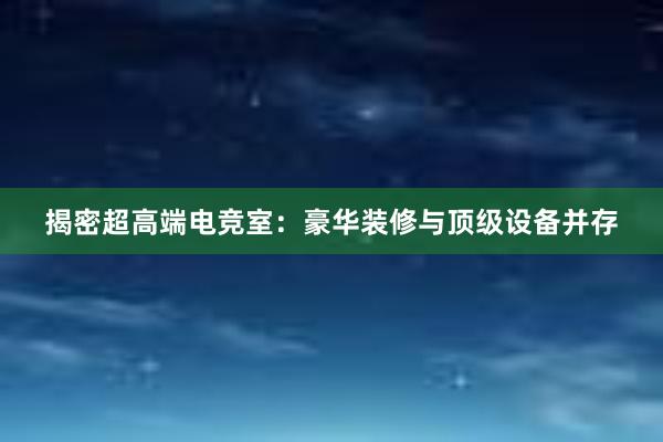 揭密超高端电竞室：豪华装修与顶级设备并存