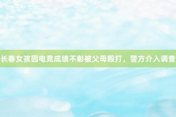 长春女孩因电竞成绩不彰被父母殴打，警方介入调查