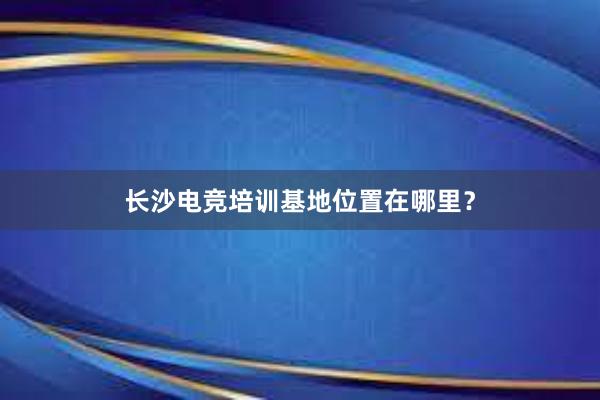 长沙电竞培训基地位置在哪里？