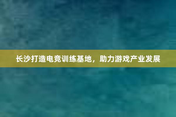 长沙打造电竞训练基地，助力游戏产业发展