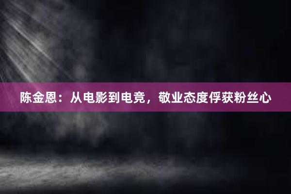 陈金恩：从电影到电竞，敬业态度俘获粉丝心