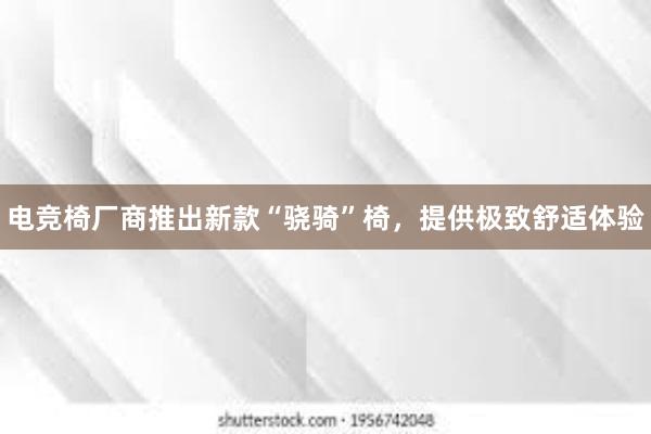 电竞椅厂商推出新款“骁骑”椅，提供极致舒适体验